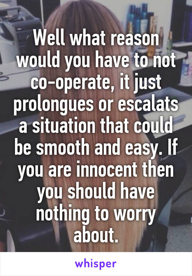 Well what reason would you have to not co-operate, it just prolongues or escalats a situation that could be smooth and easy. If you are innocent then you should have nothing to worry about.