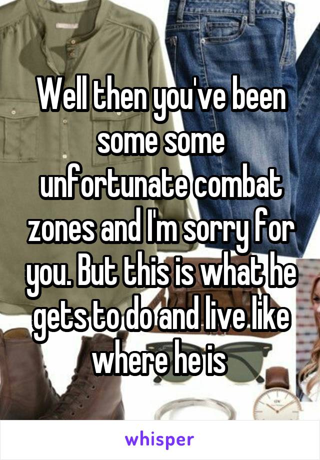 Well then you've been some some unfortunate combat zones and I'm sorry for you. But this is what he gets to do and live like where he is 
