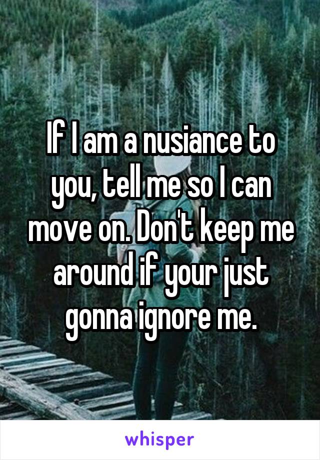 If I am a nusiance to you, tell me so I can move on. Don't keep me around if your just gonna ignore me.