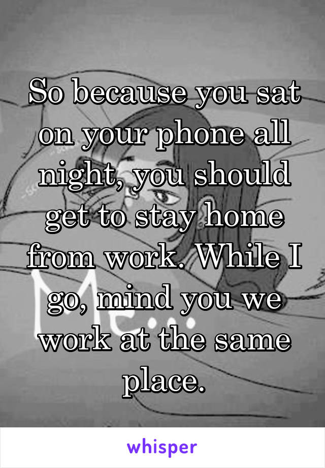So because you sat on your phone all night, you should get to stay home from work. While I go, mind you we work at the same place.