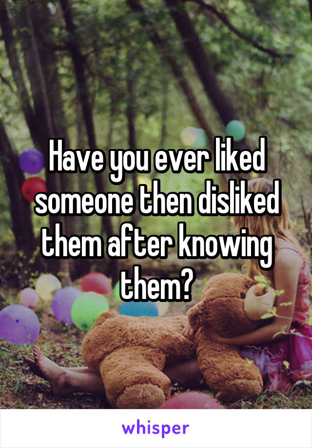 Have you ever liked someone then disliked them after knowing them?