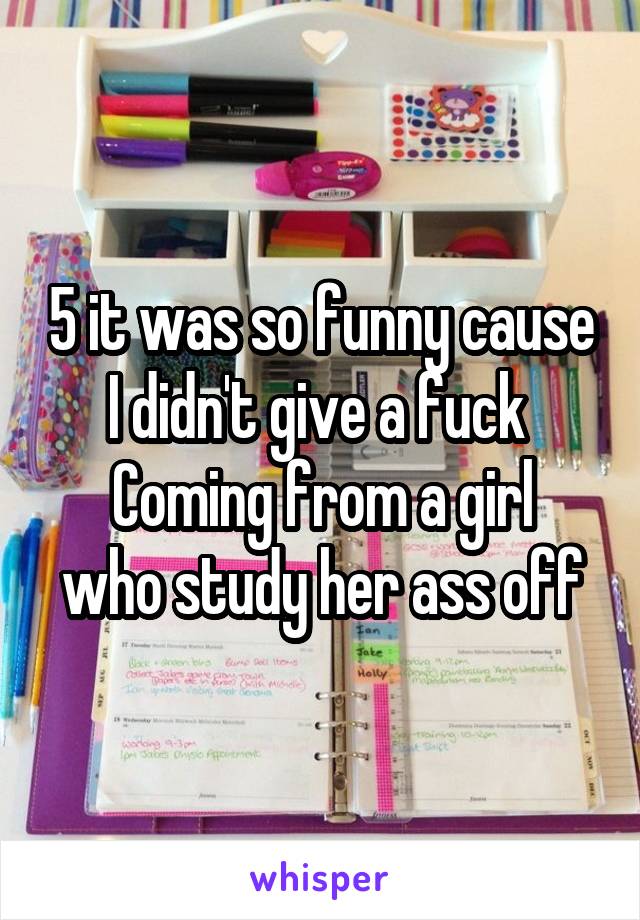 5 it was so funny cause I didn't give a fuck 
Coming from a girl who study her ass off