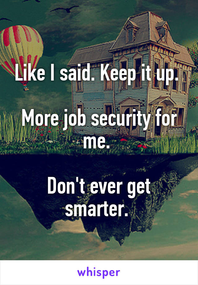 Like I said. Keep it up. 

More job security for me. 

Don't ever get smarter. 