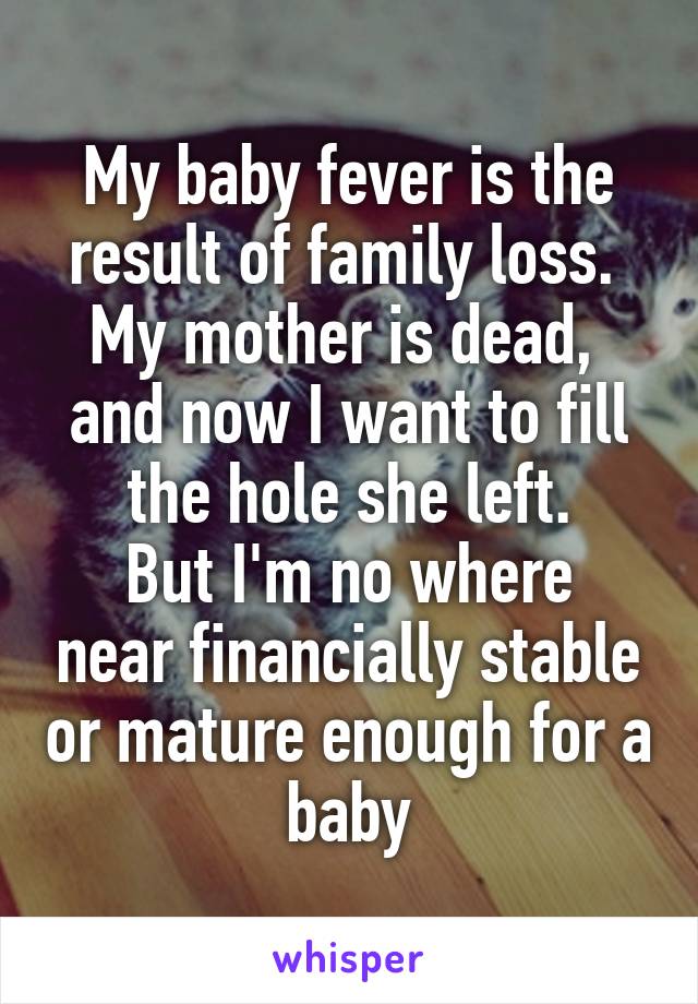 My baby fever is the result of family loss. 
My mother is dead,  and now I want to fill the hole she left.
But I'm no where near financially stable or mature enough for a baby