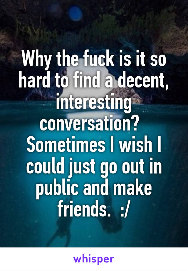 Why the fuck is it so hard to find a decent, interesting conversation?  
Sometimes I wish I could just go out in public and make friends.  :/