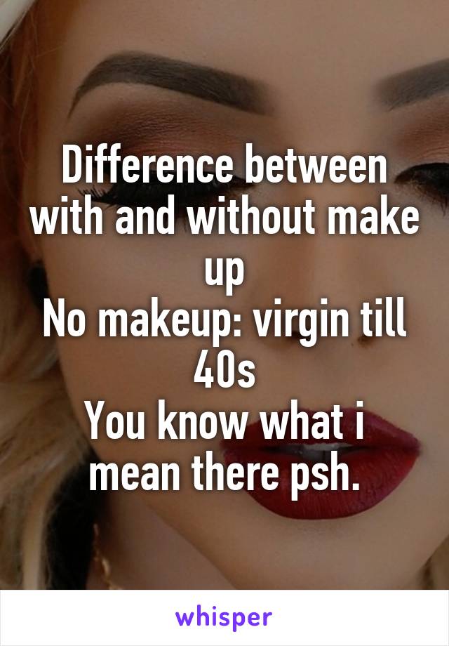 Difference between with and without make up
No makeup: virgin till 40s
You know what i mean there psh.