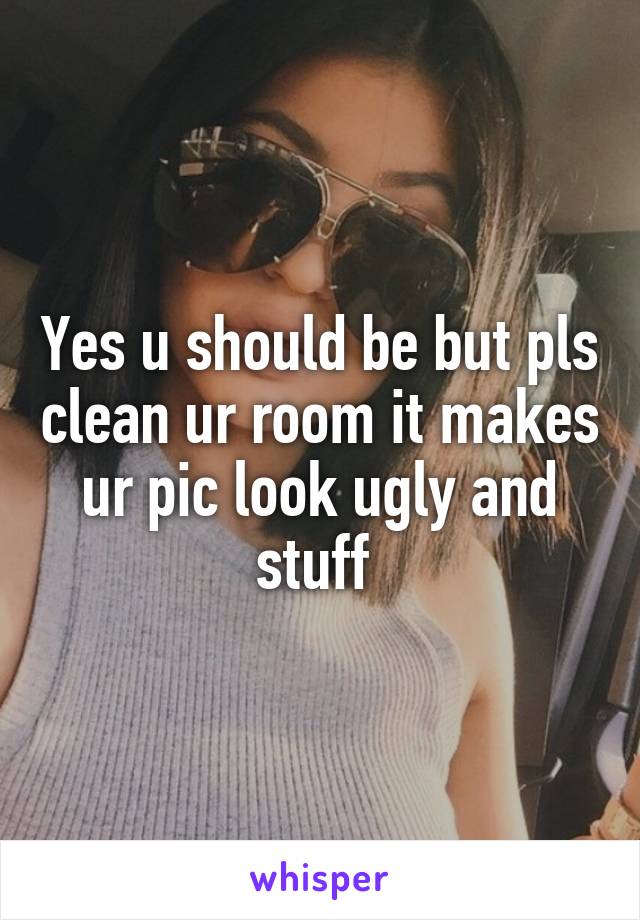 Yes u should be but pls clean ur room it makes ur pic look ugly and stuff 