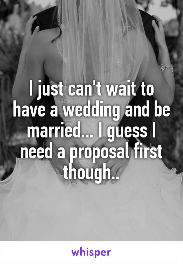 I just can't wait to have a wedding and be married... I guess I need a proposal first though..