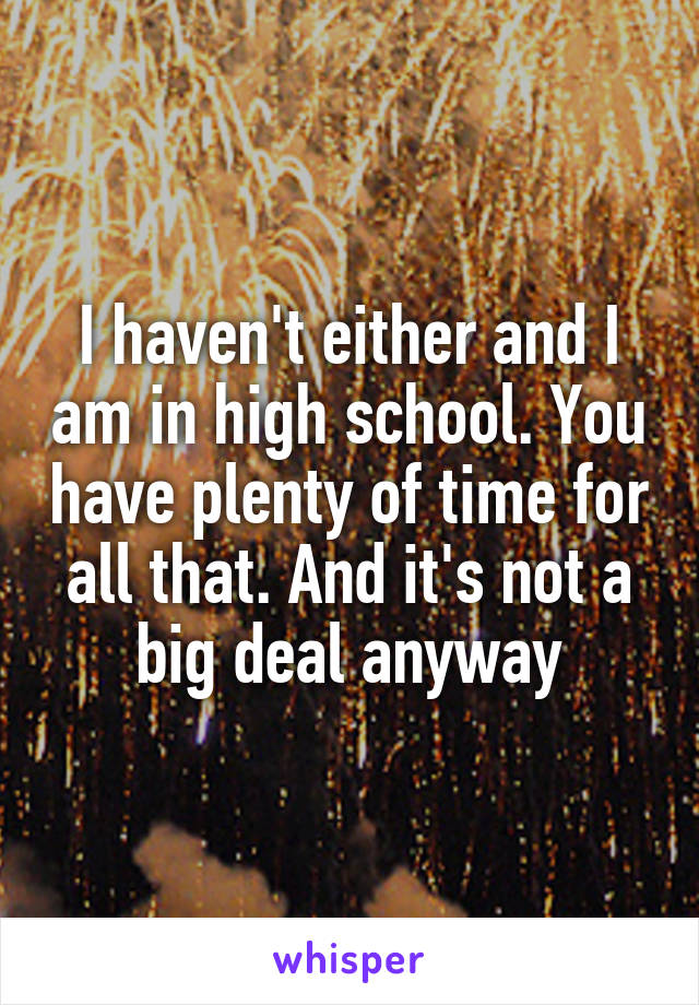 I haven't either and I am in high school. You have plenty of time for all that. And it's not a big deal anyway