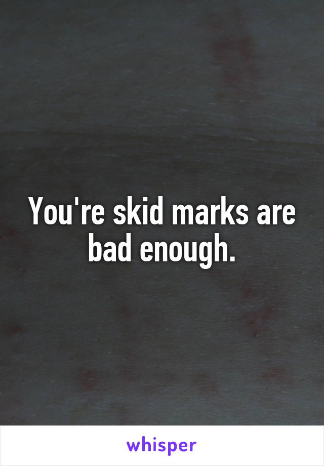 You're skid marks are bad enough.
