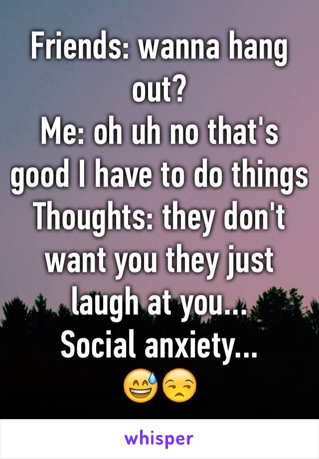 Friends: wanna hang out?
Me: oh uh no that's good I have to do things 
Thoughts: they don't want you they just laugh at you...
Social anxiety...
😅😒