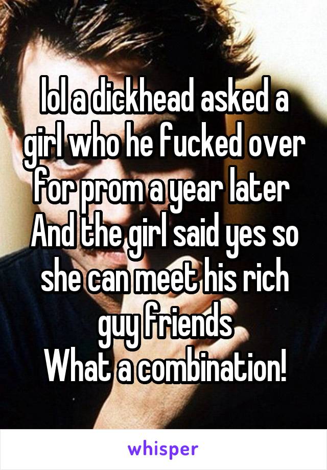 lol a dickhead asked a girl who he fucked over for prom a year later 
And the girl said yes so she can meet his rich guy friends
What a combination!
