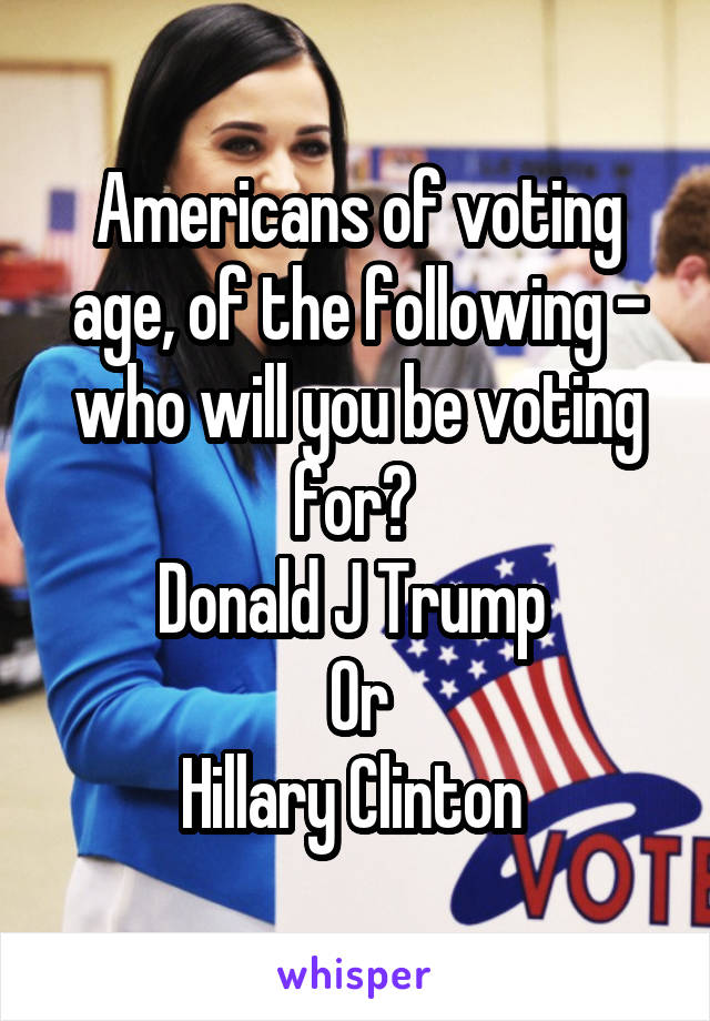 Americans of voting age, of the following - who will you be voting for? 
Donald J Trump 
Or
Hillary Clinton 
