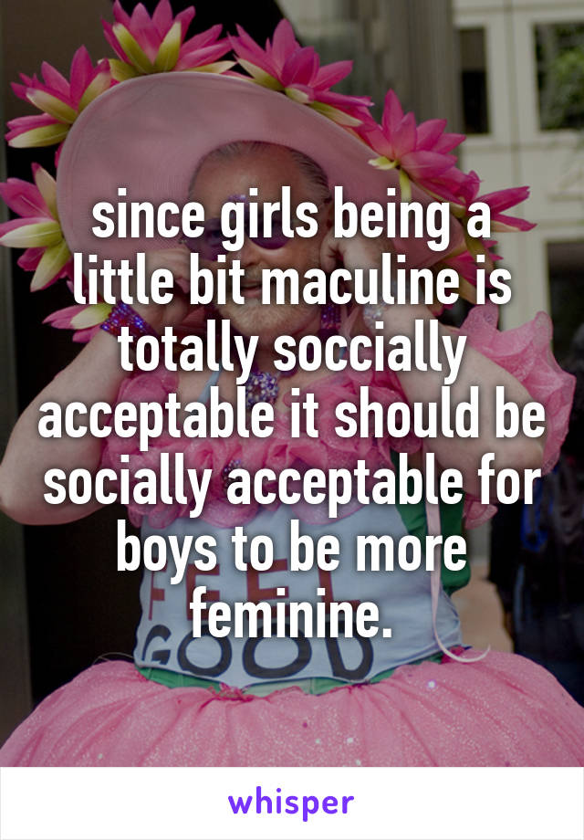 since girls being a little bit maculine is totally soccially acceptable it should be socially acceptable for boys to be more feminine.