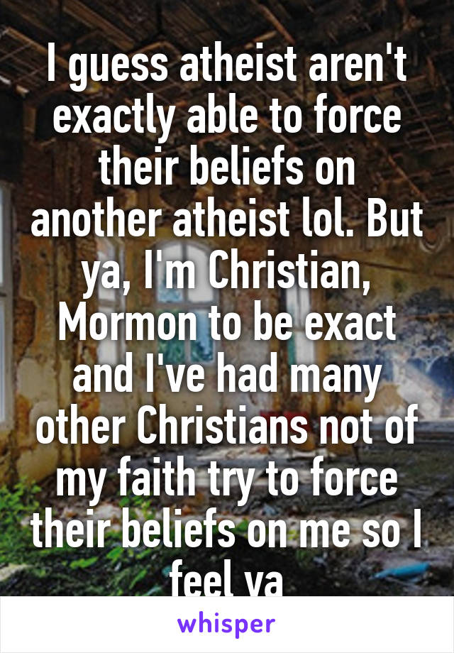 I guess atheist aren't exactly able to force their beliefs on another atheist lol. But ya, I'm Christian, Mormon to be exact and I've had many other Christians not of my faith try to force their beliefs on me so I feel ya