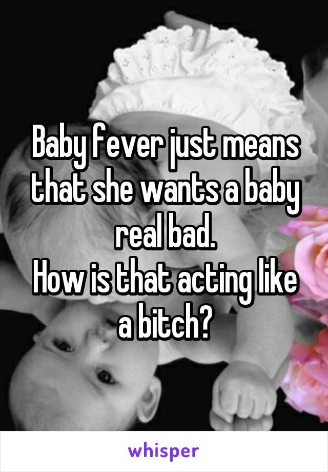Baby fever just means that she wants a baby real bad.
How is that acting like a bitch?