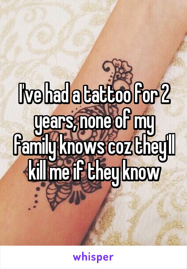 I've had a tattoo for 2 years, none of my family knows coz they'll kill me if they know