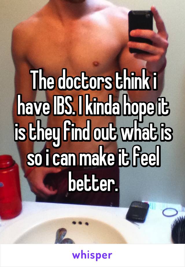 The doctors think i have IBS. I kinda hope it is they find out what is so i can make it feel better.