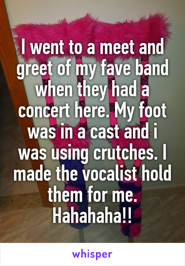 I went to a meet and greet of my fave band when they had a concert here. My foot was in a cast and i was using crutches. I made the vocalist hold them for me. Hahahaha!!