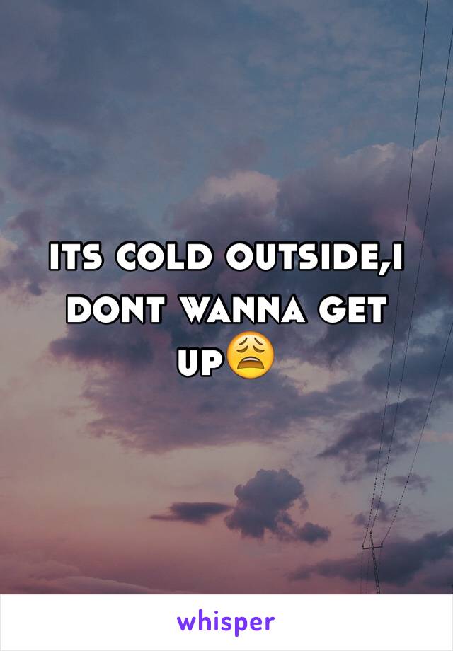 its cold outside,i dont wanna get up😩