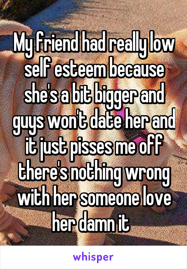 My friend had really low self esteem because she's a bit bigger and guys won't date her and it just pisses me off there's nothing wrong with her someone love her damn it  