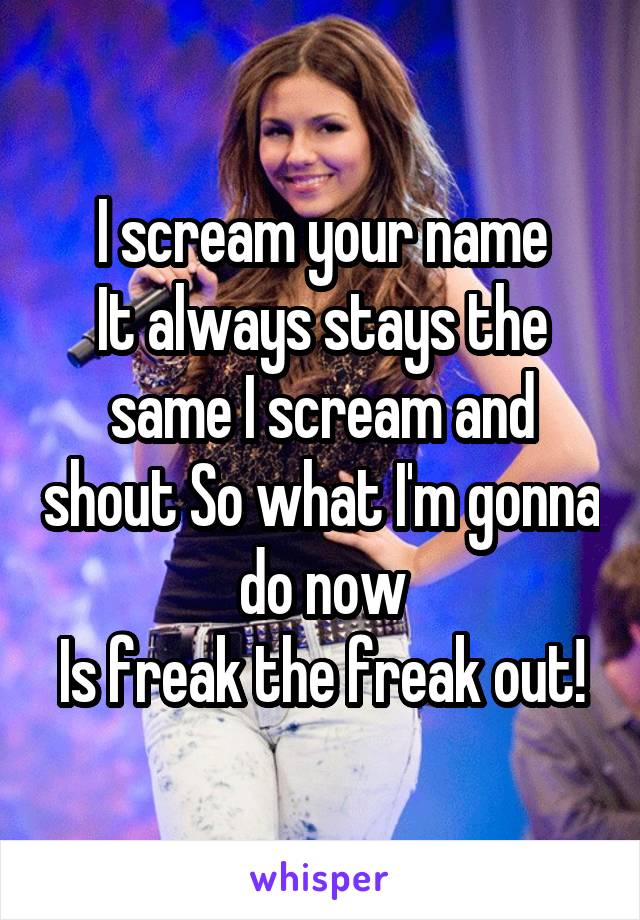 I scream your name
It always stays the same I scream and shout So what I'm gonna do now
Is freak the freak out!
