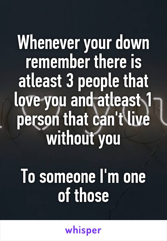 Whenever your down remember there is atleast 3 people that love you and atleast 1 person that can't live without you

To someone I'm one of those