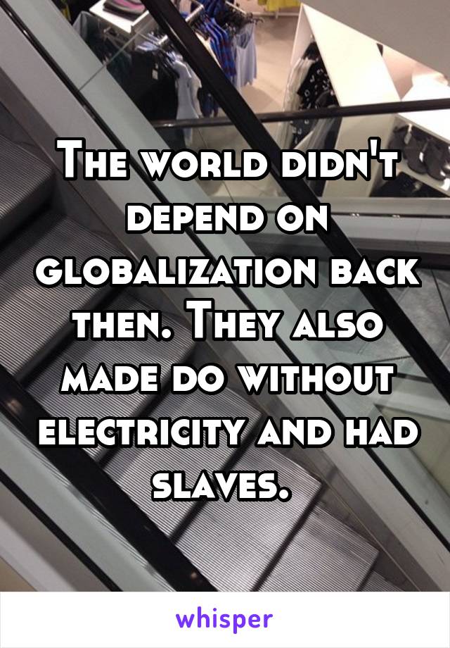 The world didn't depend on globalization back then. They also made do without electricity and had slaves. 