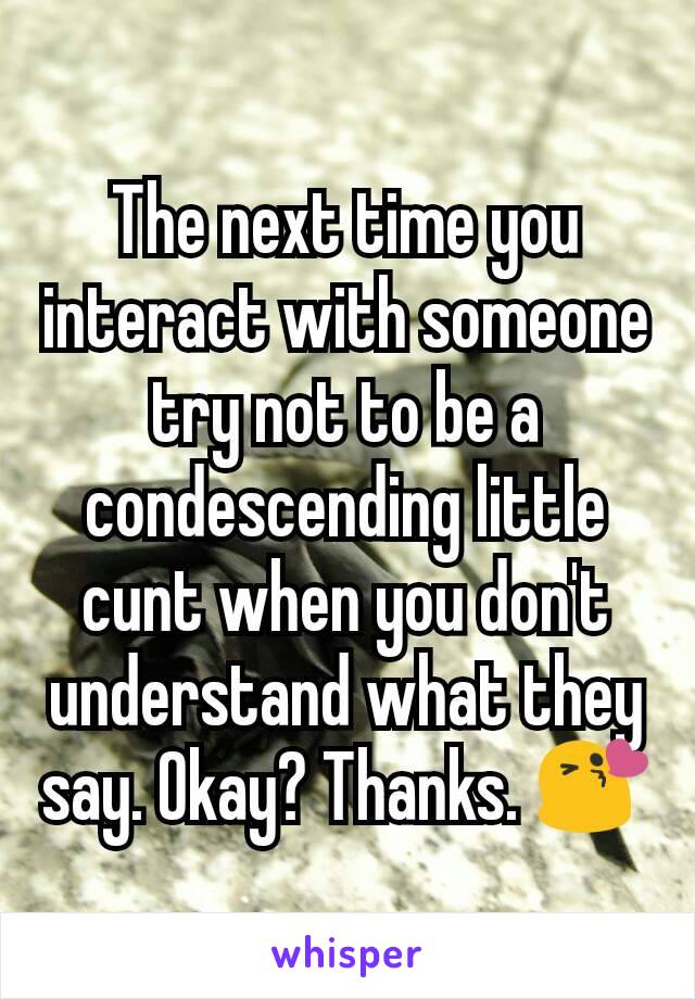 The next time you interact with someone try not to be a condescending little cunt when you don't understand what they say. Okay? Thanks. 😘