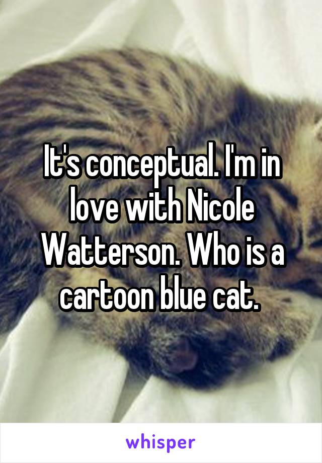 It's conceptual. I'm in love with Nicole Watterson. Who is a cartoon blue cat. 