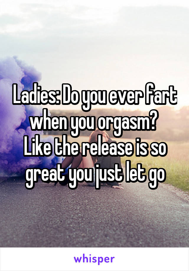 Ladies Do you ever fart when you orgasm Like the release is so