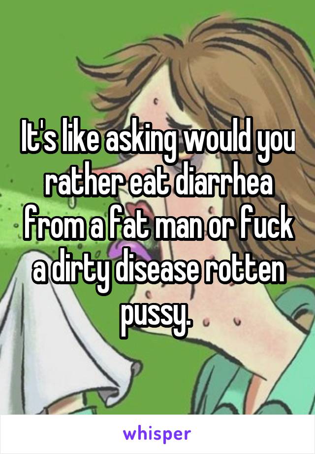 It's like asking would you rather eat diarrhea from a fat man or fuck a dirty disease rotten pussy. 
