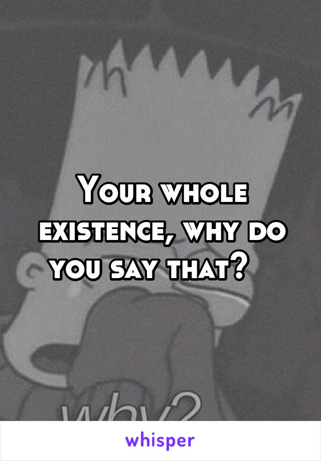 Your whole existence, why do you say that?   