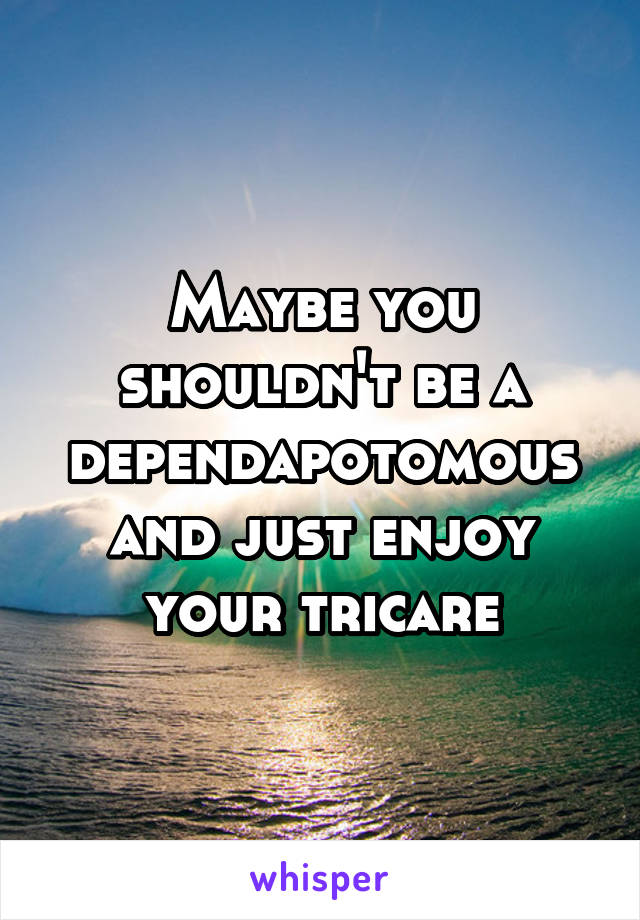 Maybe you shouldn't be a dependapotomous and just enjoy your tricare