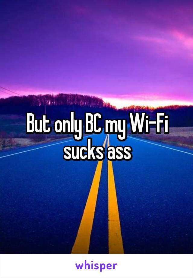 But only BC my Wi-Fi sucks ass