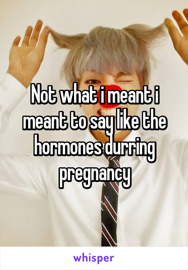 Not what i meant i meant to say like the hormones durring pregnancy