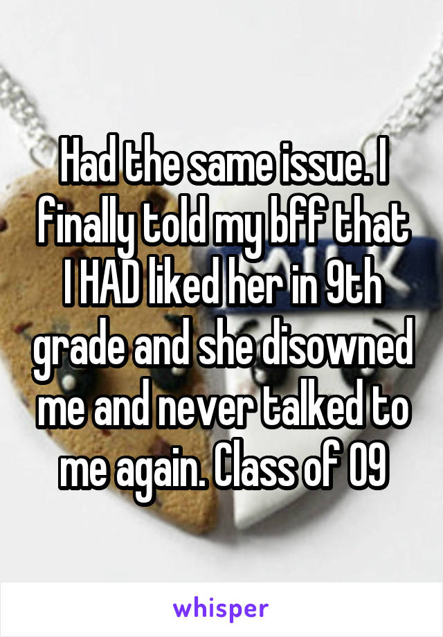 Had the same issue. I finally told my bff that I HAD liked her in 9th grade and she disowned me and never talked to me again. Class of 09