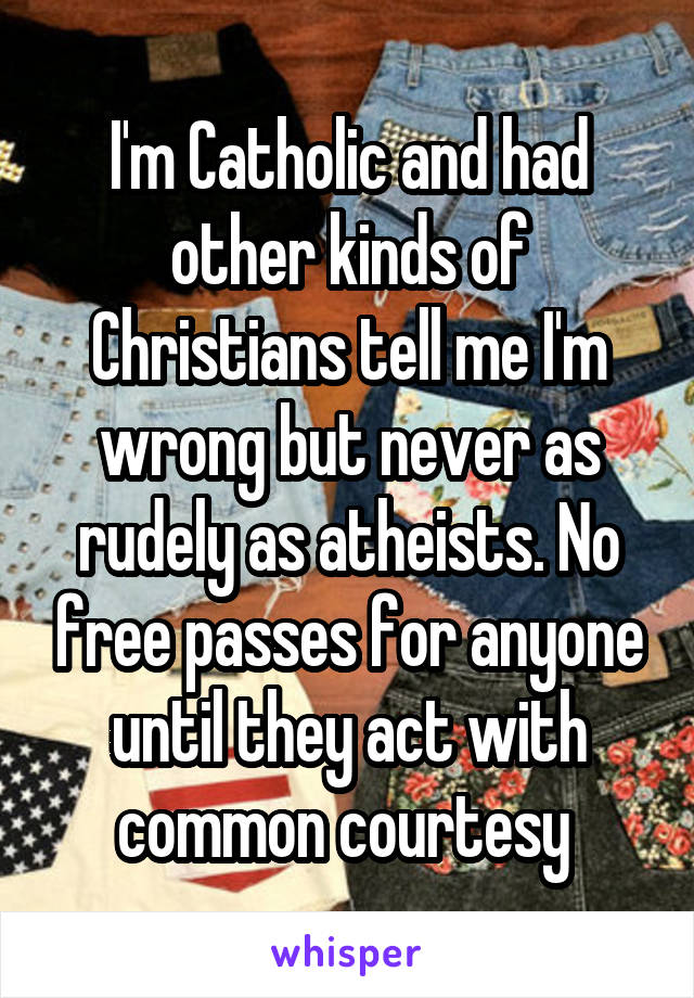 I'm Catholic and had other kinds of Christians tell me I'm wrong but never as rudely as atheists. No free passes for anyone until they act with common courtesy 
