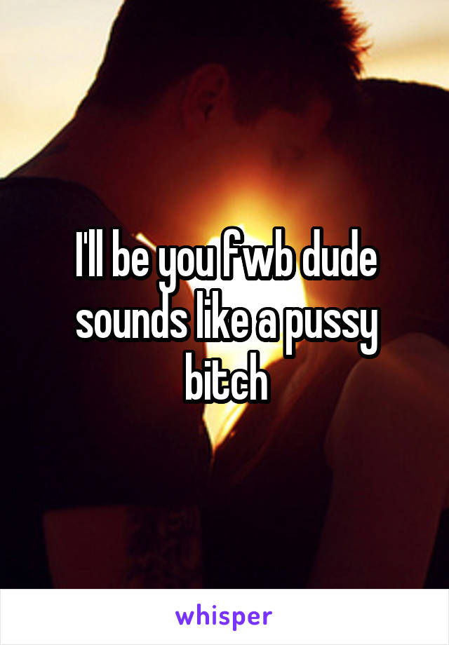 I'll be you fwb dude sounds like a pussy bitch