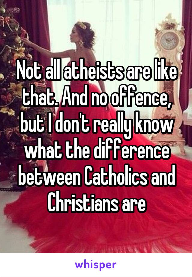 Not all atheists are like that. And no offence, but I don't really know what the difference between Catholics and Christians are