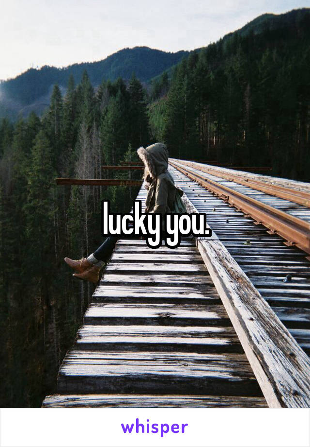 lucky you.