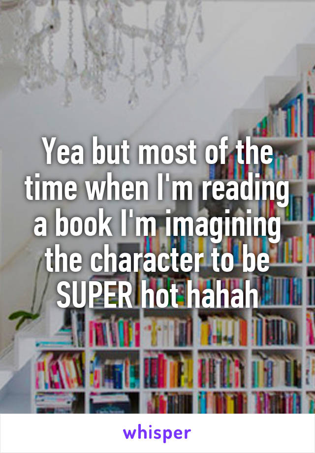 Yea but most of the time when I'm reading a book I'm imagining the character to be SUPER hot hahah