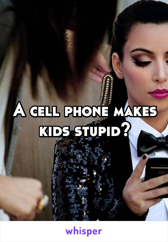 A cell phone makes kids stupid?