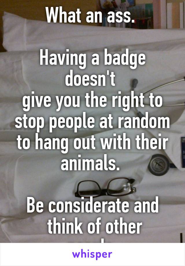 What an ass. 

Having a badge doesn't 
give you the right to stop people at random to hang out with their animals. 

Be considerate and
 think of other people.