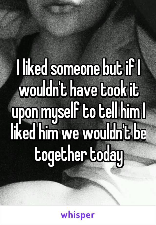 I liked someone but if I wouldn't have took it upon myself to tell him I liked him we wouldn't be together today