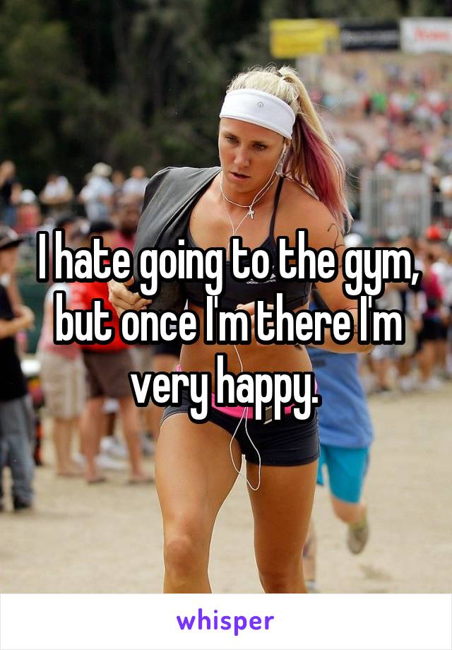 I hate going to the gym, but once I'm there I'm very happy. 