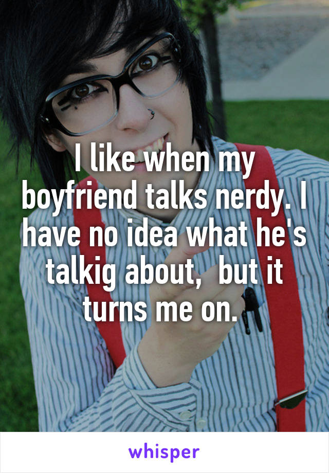 I like when my boyfriend talks nerdy. I have no idea what he's talkig about,  but it turns me on. 