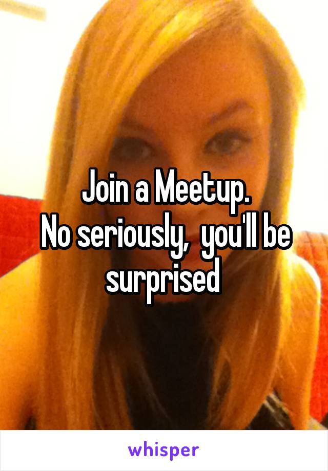 Join a Meetup.
No seriously,  you'll be surprised 