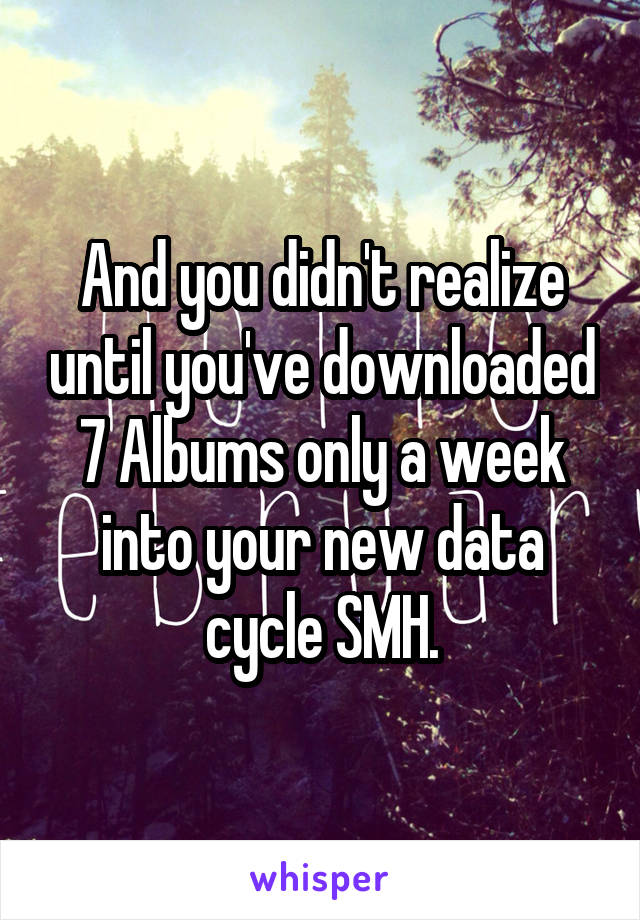 And you didn't realize until you've downloaded 7 Albums only a week into your new data cycle SMH.