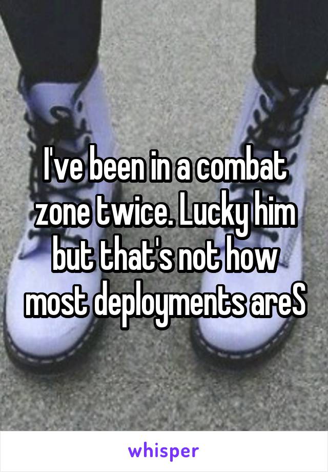 I've been in a combat zone twice. Lucky him but that's not how most deployments areS